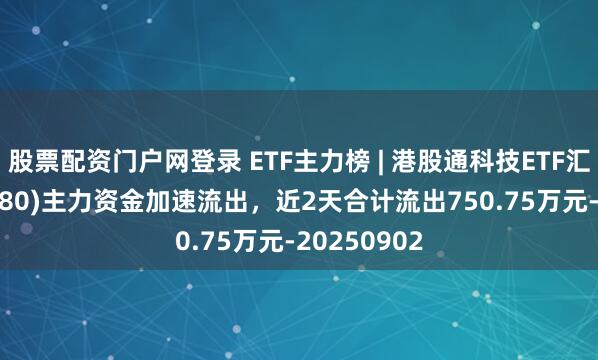 股票配资门户网登录 ETF主力榜 | 港股通科技ETF汇添富(520980)主力资金加速流出，近2天合计流出750.75万元-20250902