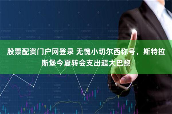 股票配资门户网登录 无愧小切尔西称号，斯特拉斯堡今夏转会支出超大巴黎