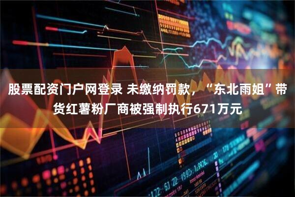 股票配资门户网登录 未缴纳罚款，“东北雨姐”带货红薯粉厂商被强制执行671万元