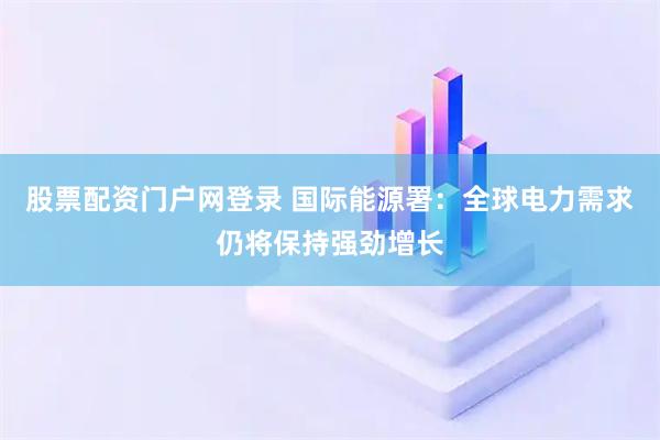股票配资门户网登录 国际能源署：全球电力需求仍将保持强劲增长