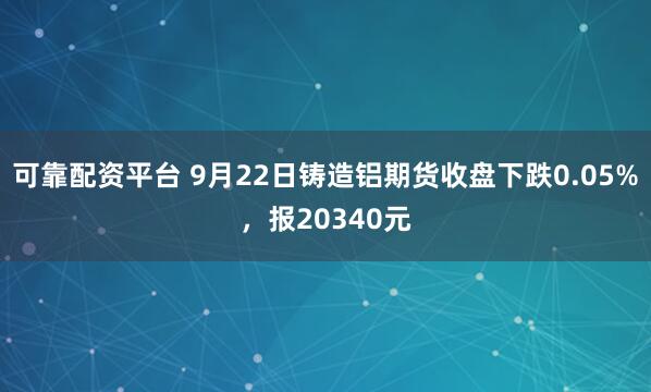 可靠配资平台 9月22日铸造铝期货收盘下跌0.05%，报20340元