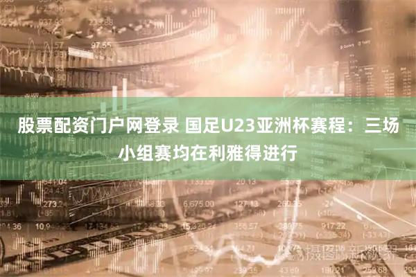 股票配资门户网登录 国足U23亚洲杯赛程：三场小组赛均在利雅得进行