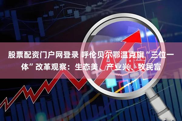 股票配资门户网登录 呼伦贝尔鄂温克旗“三位一体”改革观察：生态美、产业兴、牧民富