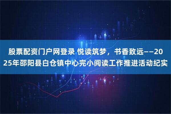 股票配资门户网登录 悦读筑梦，书香致远——2025年邵阳县白仓镇中心完小阅读工作推进活动纪实
