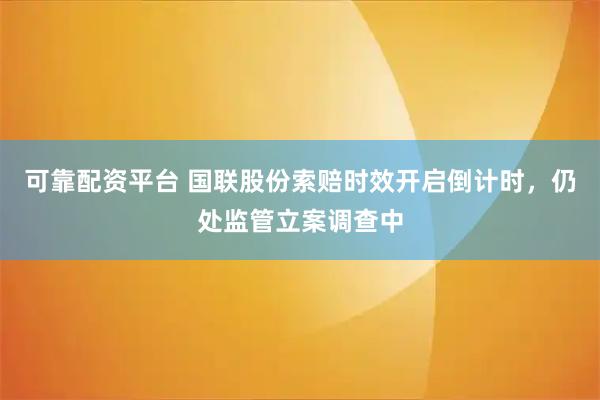 可靠配资平台 国联股份索赔时效开启倒计时，仍处监管立案调查中