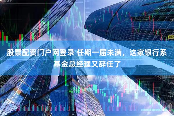 股票配资门户网登录 任期一届未满，这家银行系基金总经理又辞任了