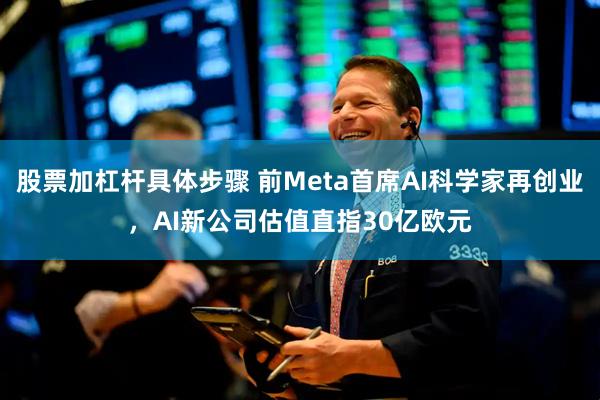 股票加杠杆具体步骤 前Meta首席AI科学家再创业，AI新公司估值直指30亿欧元