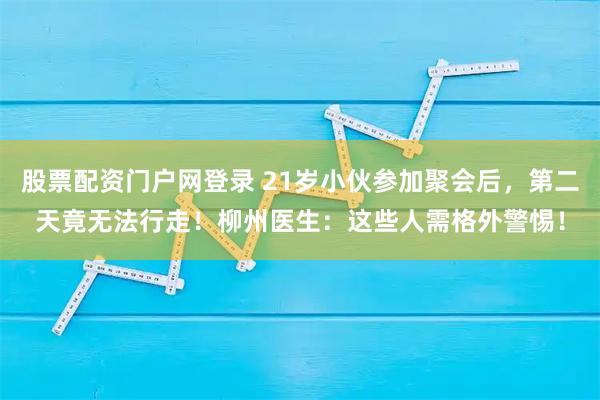 股票配资门户网登录 21岁小伙参加聚会后,第二天竟无法行走!柳州医生:这些人需格外警惕!