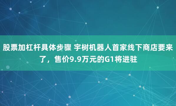 股票加杠杆具体步骤 宇树机器人首家线下商店要来了，售价9.9万元的G1将进驻
