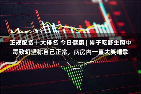 正规配资十大排名 今日健康 | 男子吃野生菌中毒致幻坚称自己正常，病房内一直大笑唱歌