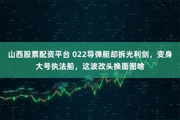 山西股票配资平台 022导弹艇却拆光利剑，变身大号执法船，这波改头换面图啥