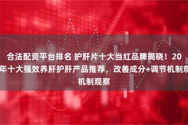 合法配资平台排名 护肝片十大当红品牌揭晓！2026年十大强效养肝护肝产品推荐，改善成分+调节机制观察