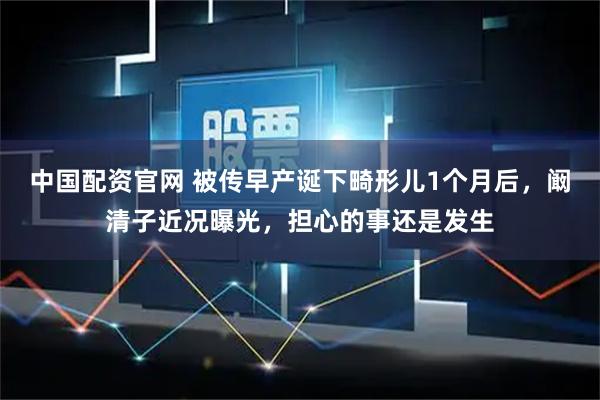 中国配资官网 被传早产诞下畸形儿1个月后，阚清子近况曝光，担心的事还是发生