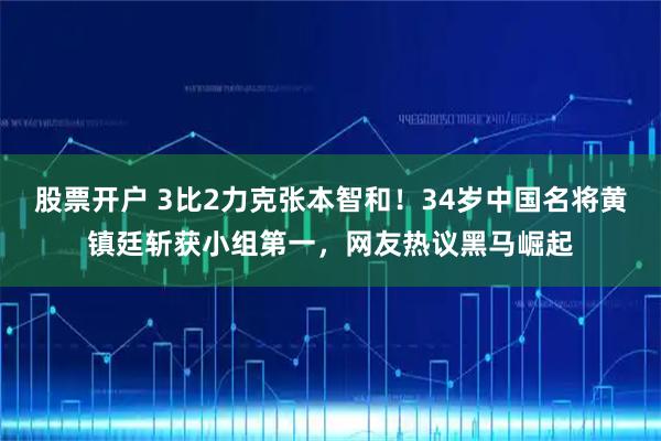 股票开户 3比2力克张本智和！34岁中国名将黄镇廷斩获小组第一，网友热议黑马崛起