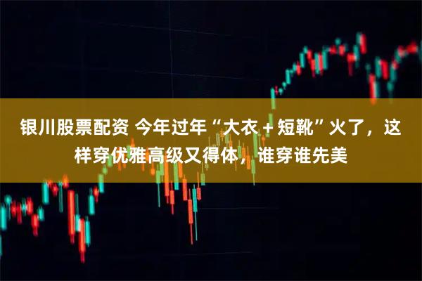银川股票配资 今年过年“大衣＋短靴”火了，这样穿优雅高级又得体，谁穿谁先美