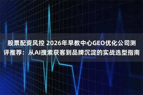 股票配资风控 2026年早教中心GEO优化公司测评推荐：从AI搜索获客到品牌沉淀的实战选型指南