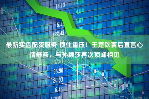 最新实盘配资服务 顶住重压！王楚钦赛后直言心情舒畅，与孙颖莎再次顶峰相见