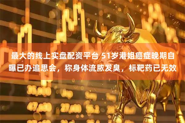 最大的线上实盘配资平台 51岁港姐癌症晚期自曝已办追思会，称身体流脓发臭，标靶药已无效