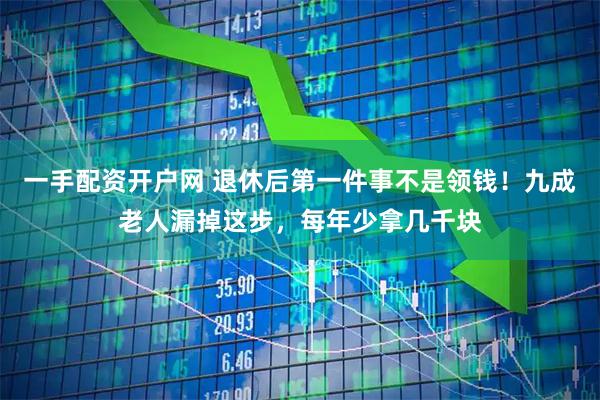 一手配资开户网 退休后第一件事不是领钱！九成老人漏掉这步，每年少拿几千块
