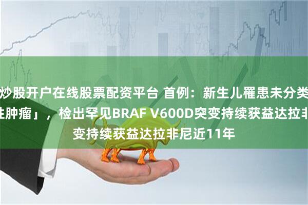 炒股开户在线股票配资平台 首例：新生儿罹患未分类「周细胞性肿瘤」，检出罕见BRAF V600D突变持续获益达拉非尼近11年
