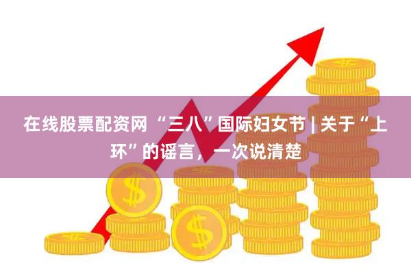 在线股票配资网 “三八”国际妇女节 | 关于“上环”的谣言，一次说清楚