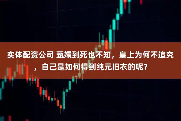 实体配资公司 甄嬛到死也不知,皇上为何不追究,自己是如何得到纯元旧衣的呢?