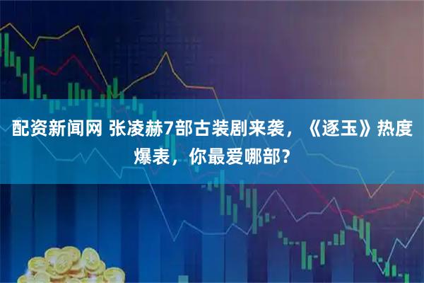 配资新闻网 张凌赫7部古装剧来袭,《逐玉》热度爆表,你最爱哪部?