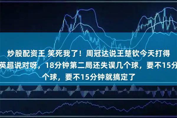 炒股配资王 笑死我了!周冠达说王楚钦今天打得太顺了,侯英超说对呀,18分钟第二局还失误几个球,要不15分钟就搞定了