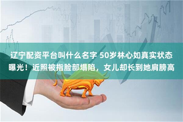 辽宁配资平台叫什么名字 50岁林心如真实状态曝光！近照被指脸部塌陷，女儿却长到她肩膀高