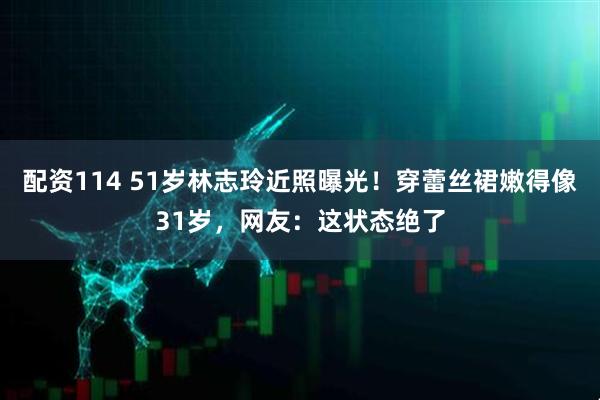 配资114 51岁林志玲近照曝光！穿蕾丝裙嫩得像31岁，网友：这状态绝了