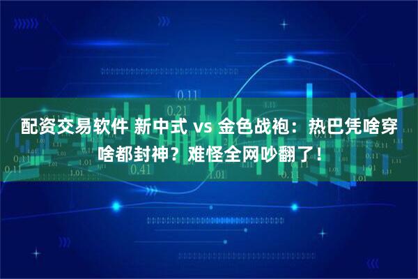 配资交易软件 新中式 vs 金色战袍：热巴凭啥穿啥都封神？难怪全网吵翻了！