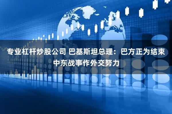 专业杠杆炒股公司 巴基斯坦总理：巴方正为结束中东战事作外交努力