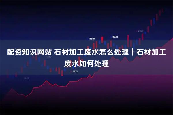 配资知识网站 石材加工废水怎么处理|石材加工废水如何处理