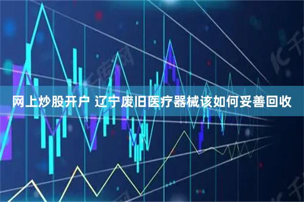 网上炒股开户 辽宁废旧医疗器械该如何妥善回收
