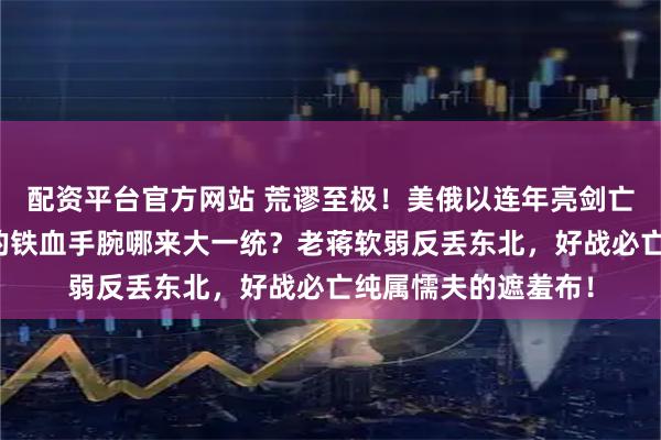 配资平台官方网站 荒谬至极！美俄以连年亮剑亡了吗？没秦汉唐元的铁血手腕哪来大一统？老蒋软弱反丢东北，好战必亡纯属懦夫的遮羞布！