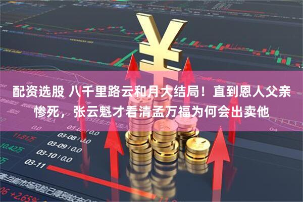配资选股 八千里路云和月大结局！直到恩人父亲惨死，张云魁才看清孟万福为何会出卖他