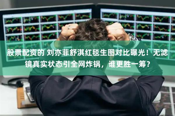 股票配资的 刘亦菲舒淇红毯生图对比曝光！无滤镜真实状态引全网炸锅，谁更胜一筹？