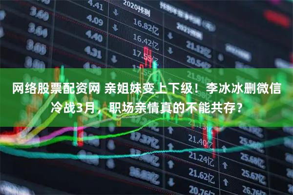 网络股票配资网 亲姐妹变上下级！李冰冰删微信冷战3月，职场亲情真的不能共存？